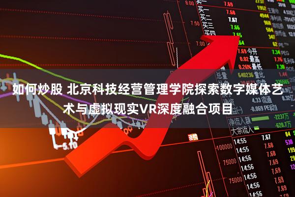 如何炒股 北京科技经营管理学院探索数字媒体艺术与虚拟现实VR深度融合项目