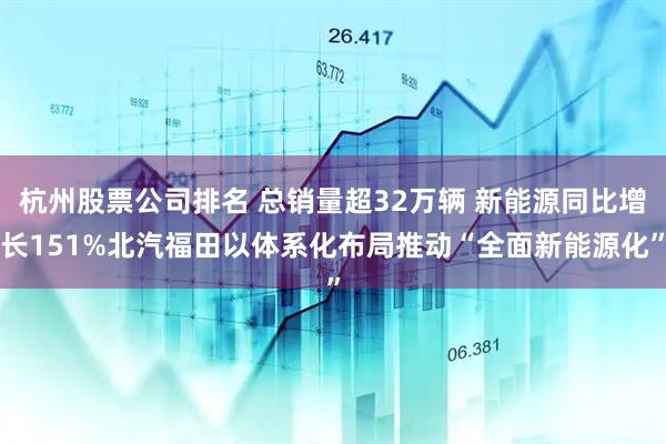 杭州股票公司排名 总销量超32万辆 新能源同比增长151%北汽福田以体系化布局推动“全面新能源化”