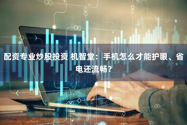 配资专业炒股投资 机智堂：手机怎么才能护眼、省电还流畅？