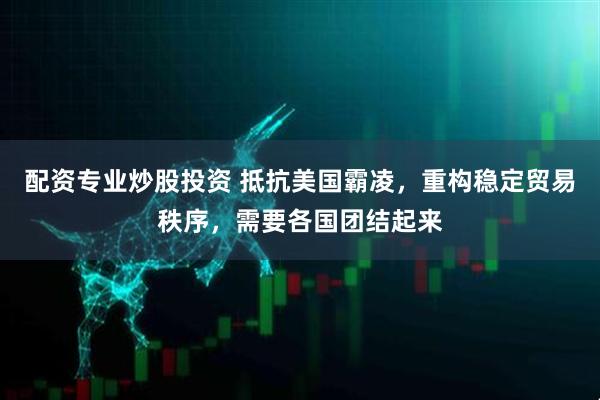 配资专业炒股投资 抵抗美国霸凌，重构稳定贸易秩序，需要各国团结起来