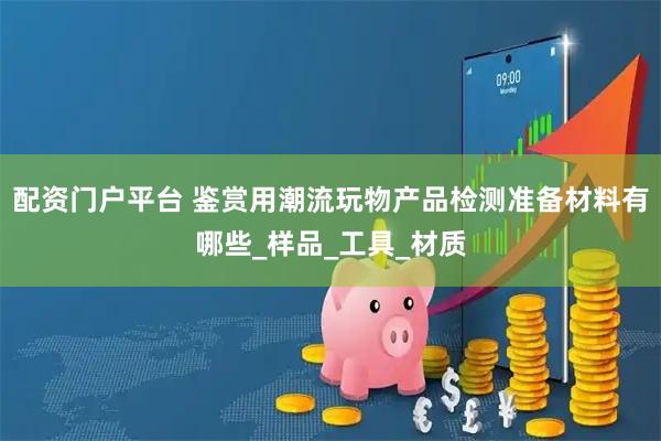 配资门户平台 鉴赏用潮流玩物产品检测准备材料有哪些_样品_工具_材质