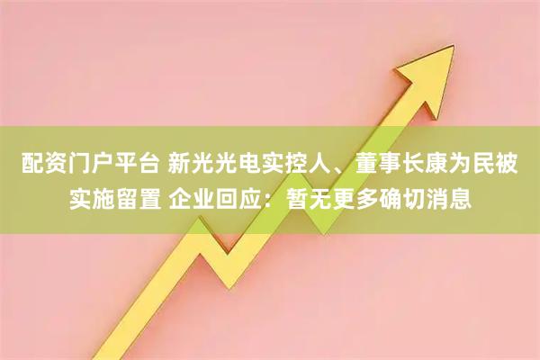 配资门户平台 新光光电实控人、董事长康为民被实施留置 企业回应：暂无更多确切消息