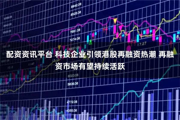 配资资讯平台 科技企业引领港股再融资热潮 再融资市场有望持续活跃