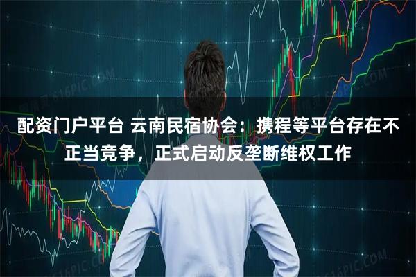 配资门户平台 云南民宿协会：携程等平台存在不正当竞争，正式启动反垄断维权工作