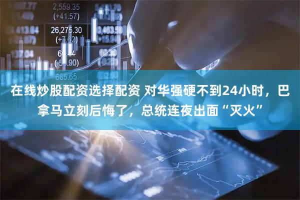 在线炒股配资选择配资 对华强硬不到24小时，巴拿马立刻后悔了，总统连夜出面“灭火”
