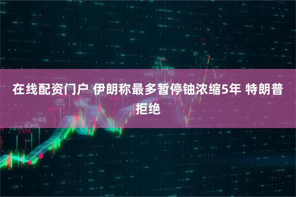 在线配资门户 伊朗称最多暂停铀浓缩5年 特朗普拒绝