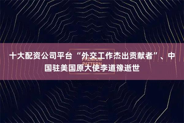 十大配资公司平台 “外交工作杰出贡献者”、中国驻美国原大使李道豫逝世