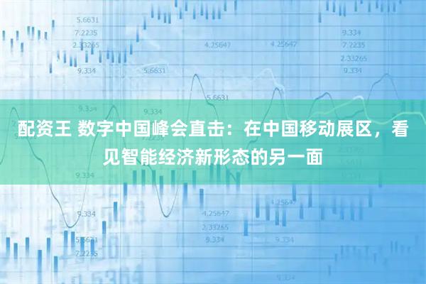 配资王 数字中国峰会直击：在中国移动展区，看见智能经济新形态的另一面