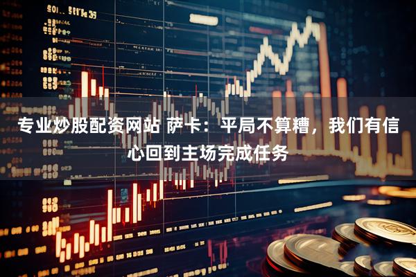 专业炒股配资网站 萨卡：平局不算糟，我们有信心回到主场完成任务