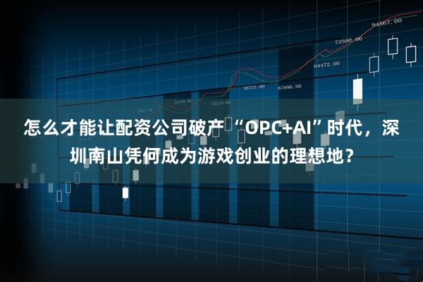 怎么才能让配资公司破产 “OPC+AI”时代，深圳南山凭何成为游戏创业的理想地？