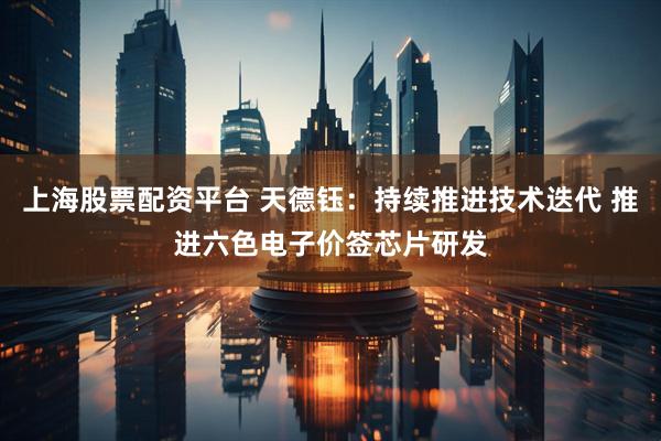 上海股票配资平台 天德钰：持续推进技术迭代 推进六色电子价签芯片研发