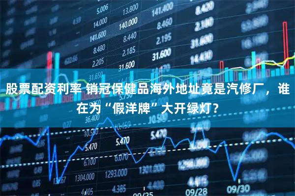 股票配资利率 销冠保健品海外地址竟是汽修厂，谁在为“假洋牌”大开绿灯？
