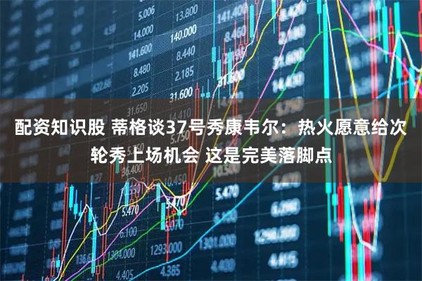 配资知识股 蒂格谈37号秀康韦尔：热火愿意给次轮秀上场机会 这是完美落脚点